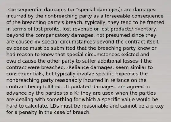 -Consequential damages (or "special damages): are damages incurred by the nonbreaching party as a forseeable consequence of the breaching party's breach. typically, they tend to be framed in terms of lost profits, lost revenue or lost products/inventory. beyond the compensatory damages. not presumed since they are caused by special circumstances beyond the contract itself. evidence must be submitted that the breaching party knew or had reason to know that special circumstances existed and owuld cause the other party to suffer additional losses if the contract were breached. -Reliance damages: seem similar to consequentials, but typically involve specific expenses the nonbreaching party reasonably incurred in reliance on the contract being fulfilled. -Liquidated damages: are agreed in advance by the parties to a K; they are used when the parties are dealing with something for which a specific value would be hard to calculate. LDs must be reasonable and cannot be a proxy for a penalty in the case of breach.