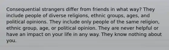 Consequential strangers differ from friends in what way? They include people of diverse religions, ethnic groups, ages, and political opinions. They include only people of the same religion, ethnic group, age, or political opinion. They are never helpful or have an impact on your life in any way. They know nothing about you.