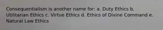 Consequentialism is another name for: a. Duty Ethics b. Utilitarian Ethics c. Virtue Ethics d. Ethics of Divine Command e. Natural Law Ethics