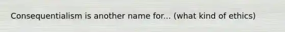 Consequentialism is another name for... (what kind of ethics)