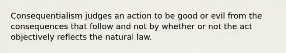 Consequentialism judges an action to be good or evil from the consequences that follow and not by whether or not the act objectively reflects the natural law.