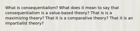 What is consequentialism? What does it mean to say that consequentialism is a value-based theory? That is is a maximizing theory? That it is a comparative theory? That it is an impartialist theory?