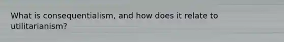What is consequentialism, and how does it relate to utilitarianism?