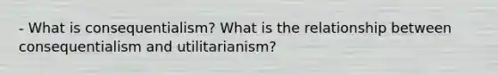 - What is consequentialism? What is the relationship between consequentialism and utilitarianism?