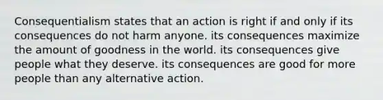 Consequentialism states that an action is right if and only if its consequences do not harm anyone. its consequences maximize the amount of goodness in the world. its consequences give people what they deserve. its consequences are good for more people than any alternative action.