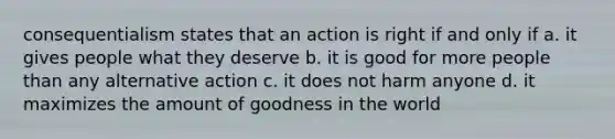 consequentialism states that an action is right if and only if a. it gives people what they deserve b. it is good for more people than any alternative action c. it does not harm anyone d. it maximizes the amount of goodness in the world