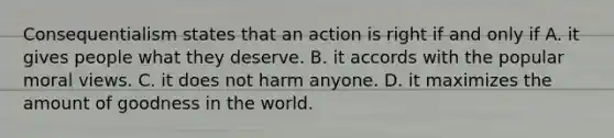 Consequentialism states that an action is right if and only if A. it gives people what they deserve. B. it accords with the popular moral views. C. it does not harm anyone. D. it maximizes the amount of goodness in the world.