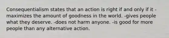 Consequentialism states that an action is right if and only if it -maximizes the amount of goodness in the world. -gives people what they deserve. -does not harm anyone. -is good for more people than any alternative action.