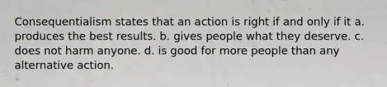 Consequentialism states that an action is right if and only if it a. produces the best results. b. gives people what they deserve. c. does not harm anyone. d. is good for more people than any alternative action.