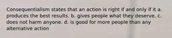 Consequentialism states that an action is right if and only if it a. produces the best results. b. gives people what they deserve. c. does not harm anyone. d. is good for more people than any alternative action