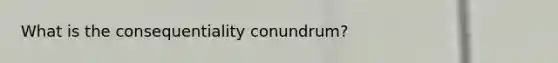 What is the consequentiality conundrum?