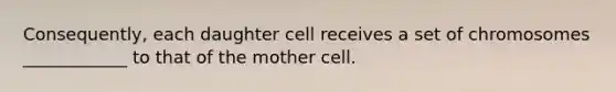 Consequently, each daughter cell receives a set of chromosomes ____________ to that of the mother cell.