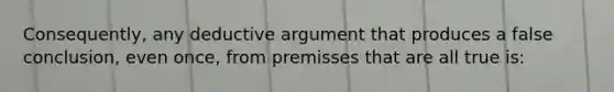 Consequently, any deductive argument that produces a false conclusion, even once, from premisses that are all true is: