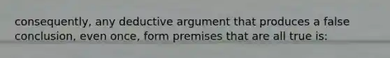 consequently, any deductive argument that produces a false conclusion, even once, form premises that are all true is: