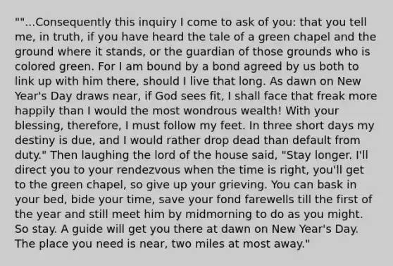 ""...Consequently this inquiry I come to ask of you: that you tell me, in truth, if you have heard the tale of a green chapel and the ground where it stands, or the guardian of those grounds who is colored green. For I am bound by a bond agreed by us both to link up with him there, should I live that long. As dawn on New Year's Day draws near, if God sees fit, I shall face that freak more happily than I would the most wondrous wealth! With your blessing, therefore, I must follow my feet. In three short days my destiny is due, and I would rather drop dead than default from duty." Then laughing the lord of the house said, "Stay longer. I'll direct you to your rendezvous when the time is right, you'll get to the green chapel, so give up your grieving. You can bask in your bed, bide your time, save your fond farewells till the first of the year and still meet him by midmorning to do as you might. So stay. A guide will get you there at dawn on New Year's Day. The place you need is near, two miles at most away."