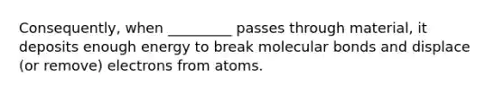 Consequently, when _________ passes through material, it deposits enough energy to break molecular bonds and displace (or remove) electrons from atoms.