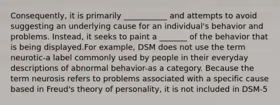 Consequently, it is primarily ___________ and attempts to avoid suggesting an underlying cause for an individual's behavior and problems. Instead, it seeks to paint a _______ of the behavior that is being displayed.For example, DSM does not use the term neurotic-a label commonly used by people in their everyday descriptions of abnormal behavior-as a category. Because the term neurosis refers to problems associated with a specific cause based in Freud's theory of personality, it is not included in DSM-5