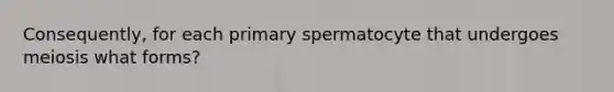 Consequently, for each primary spermatocyte that undergoes meiosis what forms?