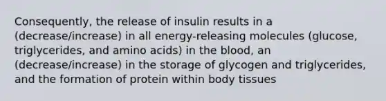 Consequently, the release of insulin results in a (decrease/increase) in all energy-releasing molecules (glucose, triglycerides, and amino acids) in the blood, an (decrease/increase) in the storage of glycogen and triglycerides, and the formation of protein within body tissues