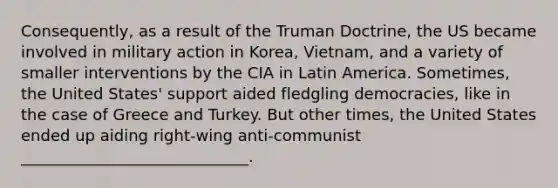 Consequently, as a result of the Truman Doctrine, the US became involved in military action in Korea, Vietnam, and a variety of smaller interventions by the CIA in Latin America. Sometimes, the United States' support aided fledgling democracies, like in the case of Greece and Turkey. But other times, the United States ended up aiding right-wing anti-communist _____________________________.