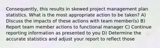 Consequently, this results in skewed project management plan statistics. What is the most appropriate action to be taken? A) Discuss the impacts of these actions with team member(s) B) Report team member actions to functional manager C) Continue reporting information as presented to you D) Determine the accurate statistics and adjust your report to reflect those