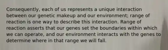 Consequently, each of us represents a unique interaction between our genetic makeup and our environment; range of reaction is one way to describe this interaction. Range of reaction asserts that our genes set the boundaries within which we can operate, and our environment interacts with the genes to determine where in that range we will fall.