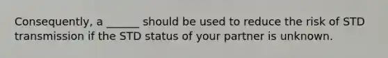Consequently, a ______ should be used to reduce the risk of STD transmission if the STD status of your partner is unknown.