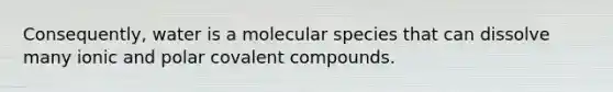 Consequently, water is a molecular species that can dissolve many ionic and polar covalent compounds.