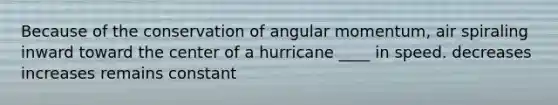 Because of the conservation of angular momentum, air spiraling inward toward the center of a hurricane ____ in speed. decreases increases remains constant