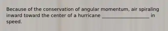 Because of the conservation of angular momentum, air spiraling inward toward the center of a hurricane ____________________ in speed.