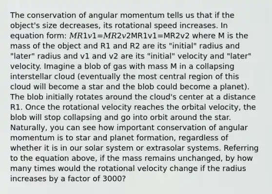 The conservation of angular momentum tells us that if the object's size decreases, its rotational speed increases. In equation form: 𝑀𝑅1𝑣1=𝑀𝑅2𝑣2MR1v1=MR2v2 where M is the mass of the object and R1 and R2 are its "initial" radius and "later" radius and v1 and v2 are its "initial" velocity and "later" velocity. Imagine a blob of gas with mass M in a collapsing interstellar cloud (eventually the most central region of this cloud will become a star and the blob could become a planet). The blob initially rotates around the cloud's center at a distance R1. Once the rotational velocity reaches the orbital velocity, the blob will stop collapsing and go into orbit around the star. Naturally, you can see how important conservation of angular momentum is to star and planet formation, regardless of whether it is in our solar system or extrasolar systems. Referring to the equation above, if the mass remains unchanged, by how many times would the rotational velocity change if the radius increases by a factor of 3000?