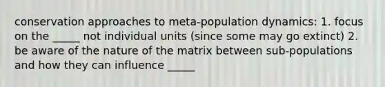 conservation approaches to meta-population dynamics: 1. focus on the _____ not individual units (since some may go extinct) 2. be aware of the nature of the matrix between sub-populations and how they can influence _____