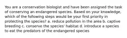 You are a conservation biologist and have been assigned the task of conserving an endangered species. Based on your knowledge, which of the following steps would be your first priority in protecting the species? a. reduce pollution in the area b. captive breeding c. conserve the species' habitat d. introduce a species to eat the predators of the endangered species