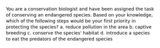 You are a conservation biologist and have been assigned the task of conserving an endangered species. Based on your knowledge, which of the following steps would be your first priority in protecting the species? a. reduce pollution in the area b. captive breeding c. conserve the species' habitat d. introduce a species to eat the predators of the endangered species