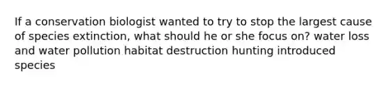 If a conservation biologist wanted to try to stop the largest cause of species extinction, what should he or she focus on? water loss and water pollution habitat destruction hunting introduced species