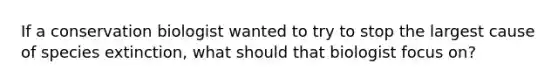 If a conservation biologist wanted to try to stop the largest cause of species extinction, what should that biologist focus on?