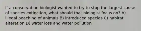 If a conservation biologist wanted to try to stop the largest cause of species extinction, what should that biologist focus on? A) illegal poaching of animals B) introduced species C) habitat alteration D) water loss and water pollution