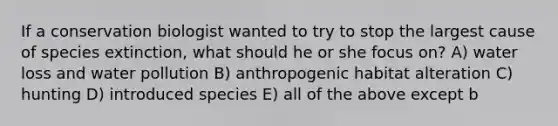 If a conservation biologist wanted to try to stop the largest cause of species extinction, what should he or she focus on? A) water loss and water pollution B) anthropogenic habitat alteration C) hunting D) introduced species E) all of the above except b