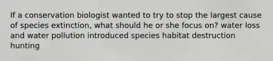 If a conservation biologist wanted to try to stop the largest cause of species extinction, what should he or she focus on? water loss and water pollution introduced species habitat destruction hunting