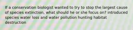 If a conservation biologist wanted to try to stop the largest cause of species extinction, what should he or she focus on? introduced species water loss and water pollution hunting habitat destruction