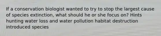 If a conservation biologist wanted to try to stop the largest cause of species extinction, what should he or she focus on? Hints hunting water loss and water pollution habitat destruction introduced species