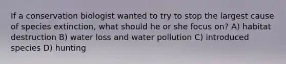 If a conservation biologist wanted to try to stop the largest cause of species extinction, what should he or she focus on? A) habitat destruction B) water loss and water pollution C) introduced species D) hunting