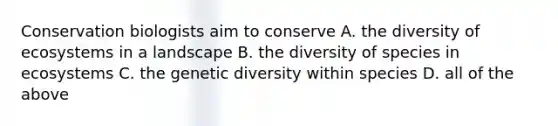 Conservation biologists aim to conserve A. the diversity of ecosystems in a landscape B. the diversity of species in ecosystems C. the genetic diversity within species D. all of the above