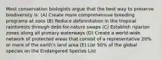 Most conservation biologists argue that the best way to preserve biodiversity is: (A) Create more comprehensive breeding programs at zoos (B) Reduce deforestation in the tropical rainforests through debt-for-nature swaps (C) Establish riparian zones along all primary waterways (D) Create a world-wide network of protected areas that consist of a representative 20% or more of the earth's land area (E) List 50% of the global species on the Endangered Species List