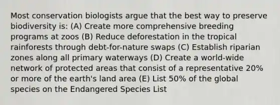 Most conservation biologists argue that the best way to preserve biodiversity is: (A) Create more comprehensive breeding programs at zoos (B) Reduce deforestation in the tropical rainforests through debt-for-nature swaps (C) Establish riparian zones along all primary waterways (D) Create a world-wide network of protected areas that consist of a representative 20% or more of the earth's land area (E) List 50% of the global species on the Endangered Species List