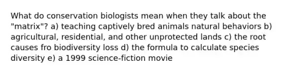 What do conservation biologists mean when they talk about the "matrix"? a) teaching captively bred animals natural behaviors b) agricultural, residential, and other unprotected lands c) the root causes fro biodiversity loss d) the formula to calculate species diversity e) a 1999 science-fiction movie