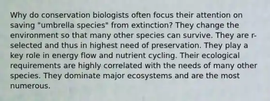 Why do conservation biologists often focus their attention on saving "umbrella species" from extinction? They change the environment so that many other species can survive. They are r-selected and thus in highest need of preservation. They play a key role in energy flow and nutrient cycling. Their ecological requirements are highly correlated with the needs of many other species. They dominate major ecosystems and are the most numerous.