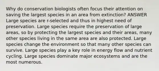 Why do conservation biologists often focus their attention on saving the largest species in an area from extinction? ANSWER Large species are r-selected and thus in highest need of preservation. Large species require the preservation of large areas, so by protecting the largest species and their areas, many other species living in the same area are also protected. Large species change the environment so that many other species can survive. Large species play a key role in energy flow and nutrient cycling. Large species dominate major ecosystems and are the most numerous.