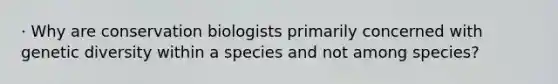 · Why are conservation biologists primarily concerned with genetic diversity within a species and not among species?