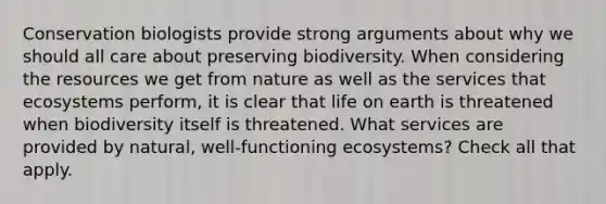 Conservation biologists provide strong arguments about why we should all care about preserving biodiversity. When considering the resources we get from nature as well as the services that ecosystems perform, it is clear that life on earth is threatened when biodiversity itself is threatened. What services are provided by natural, well-functioning ecosystems? Check all that apply.